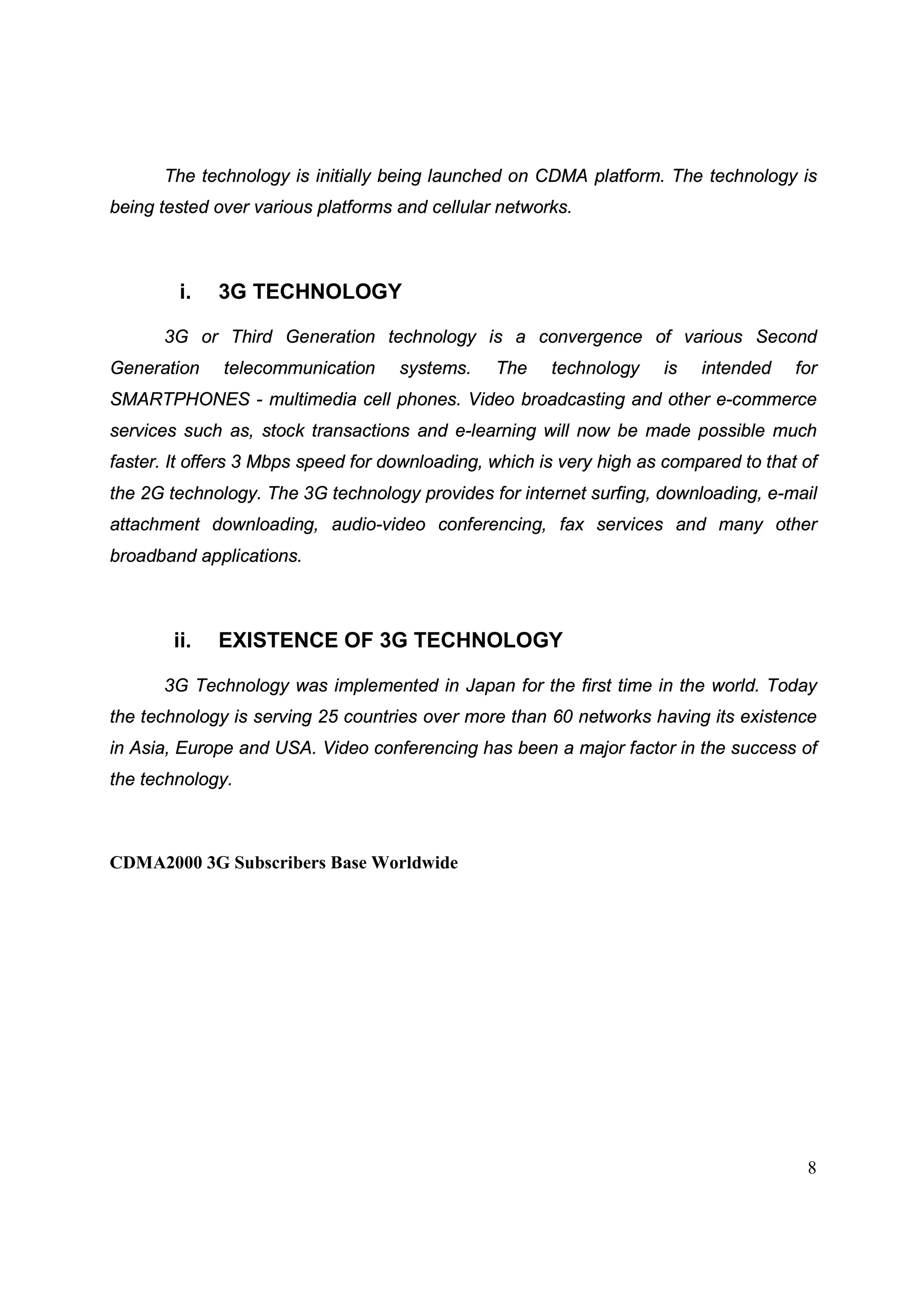 8
The technology is initially being launched on CDMA platform. The technology is
being tested over various platforms and cellular networks.
i. 3G TECHNOLOGY
3G or Third Generation technology is a convergence of various Second
Generation telecommunication systems. The technology is intended for
SMARTPHONES - multimedia cell phones. Video broadcasting and other e-commerce
services such as, stock transactions and e-learning will now be made possible much
faster. It offers 3 Mbps speed for downloading, which is very high as compared to that of
the 2G technology. The 3G technology provides for internet surfing, downloading, e-mail
attachment downloading, audio-video conferencing, fax services and many other
broadband applications.
ii. EXISTENCE OF 3G TECHNOLOGY
3G Technology was implemented in Japan for the first time in the world. Today
the technology is serving 25 countries over more than 60 networks having its existence
in Asia, Europe and USA. Video conferencing has been a major factor in the success of
the technology.
CDMA2000 3G Subscribers Base Worldwide
 