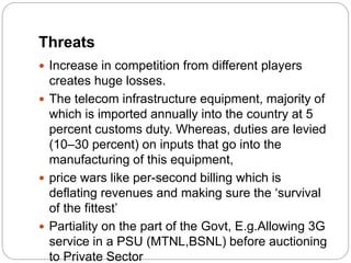 Threats
 Increase in competition from different players
creates huge losses.
 The telecom infrastructure equipment, majority of
which is imported annually into the country at 5
percent customs duty. Whereas, duties are levied
(10–30 percent) on inputs that go into the
manufacturing of this equipment,
 price wars like per-second billing which is
deflating revenues and making sure the ‘survival
of the fittest’
 Partiality on the part of the Govt, E.g.Allowing 3G
service in a PSU (MTNL,BSNL) before auctioning
to Private Sector
 