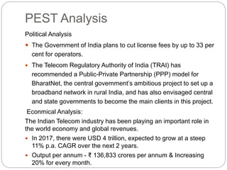 PEST Analysis
Political Analysis
 The Government of India plans to cut license fees by up to 33 per
cent for operators.
 The Telecom Regulatory Authority of India (TRAI) has
recommended a Public-Private Partnership (PPP) model for
BharatNet, the central government’s ambitious project to set up a
broadband network in rural India, and has also envisaged central
and state governments to become the main clients in this project.
Econmical Analysis:
The Indian Telecom industry has been playing an important role in
the world economy and global revenues.
 In 2017, there were USD 4 trillion, expected to grow at a steep
11% p.a. CAGR over the next 2 years.
 Output per annum - ₹ 136,833 crores per annum & Increasing
20% for every month.
 