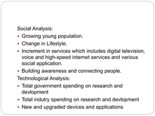 Social Analysis:
 Growing young population.
 Change in Lifestyle.
 Increment in services which includes digital television,
voice and high-speed internet services and various
social application.
 Building awareness and connecting people.
Technological Analysis:
 Total government spending on research and
devlopment
 Total indutry spending on research and devlopment
 New and upgraded devices and applications
 