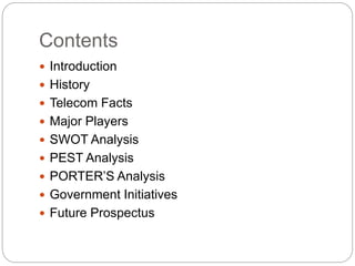 Contents
 Introduction
 History
 Telecom Facts
 Major Players
 SWOT Analysis
 PEST Analysis
 PORTER’S Analysis
 Government Initiatives
 Future Prospectus
 