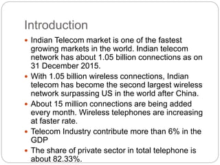 Introduction
 Indian Telecom market is one of the fastest
growing markets in the world. Indian telecom
network has about 1.05 billion connections as on
31 December 2015.
 With 1.05 billion wireless connections, Indian
telecom has become the second largest wireless
network surpassing US in the world after China.
 About 15 million connections are being added
every month. Wireless telephones are increasing
at faster rate.
 Telecom Industry contribute more than 6% in the
GDP
 The share of private sector in total telephone is
about 82.33%.
 
