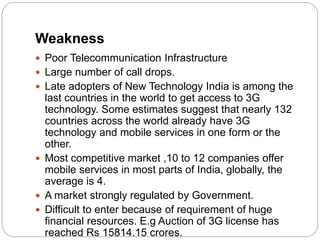 Weakness
 Poor Telecommunication Infrastructure
 Large number of call drops.
 Late adopters of New Technology India is among the
last countries in the world to get access to 3G
technology. Some estimates suggest that nearly 132
countries across the world already have 3G
technology and mobile services in one form or the
other.
 Most competitive market ,10 to 12 companies offer
mobile services in most parts of India, globally, the
average is 4.
 A market strongly regulated by Government.
 Difficult to enter because of requirement of huge
financial resources. E.g Auction of 3G license has
reached Rs 15814.15 crores.
 