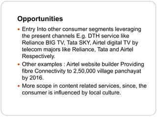 Opportunities
 Entry Into other consumer segments leveraging
the present channels E.g. DTH service like
Reliance BIG TV, Tata SKY, Airtel digital TV by
telecom majors like Reliance, Tata and Airtel
Respectively.
 Other examples : Airtel website builder Providing
fibre Connectivity to 2,50,000 village panchayat
by 2016.
 More scope in content related services, since, the
consumer is influenced by local culture.
 
