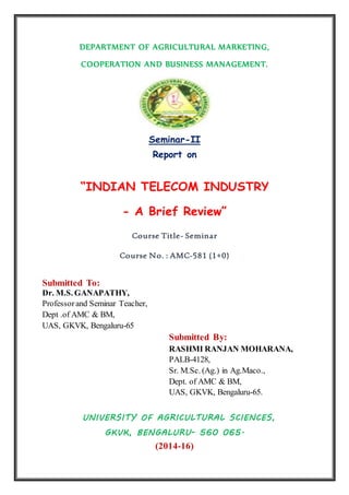 DEPARTMENT OF AGRICULTURAL MARKETING,
COOPERATION AND BUSINESS MANAGEMENT.
Seminar-II
Report on
“INDIAN TELECOM INDUSTRY
- A Brief Review”
Course Title- Seminar
Course No. : AMC-581 (1+0)
Submitted To:
Dr. M.S. GANAPATHY,
Professor and Seminar Teacher,
Dept .of AMC & BM,
UAS, GKVK, Bengaluru-65
Submitted By:
RASHMI RANJAN MOHARANA,
PALB-4128,
Sr. M.Sc. (Ag.) in Ag.Maco.,
Dept. of AMC & BM,
UAS, GKVK, Bengaluru-65.
UNIVERSITY OF AGRICULTURAL SCIENCES,
GKVK, BENGALURU- 560 065.
(2014-16)
 