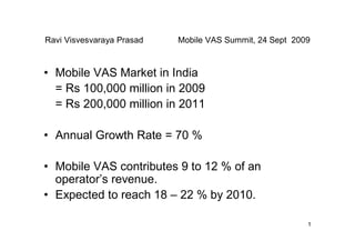 Ravi Visvesvaraya Prasad   Mobile VAS Summit, 24 Sept 2009



• Mobile VAS Market in India
  = Rs 100,000 million in 2009
  = Rs 200,000 million in 2011

• Annual Growth Rate = 70 %

• Mobile VAS contributes 9 to 12 % of an
  operator’s revenue.
• Expected to reach 18 – 22 % by 2010.

                                                         1
 
