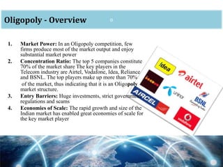oOligopoly - Overview
1. Market Power: In an Oligopoly competition, few
firms produce most of the market output and enjoy
substantial market power
2. Concentration Ratio: The top 5 companies constitute
70% of the market share The key players in the
Telecom industry are Airtel, Vodafone, Idea, Reliance
and BSNL. The top players make up more than 70%
of the market, thus indicating that it is an Oligopoly
market structure.
3. Entry Barriers: Huge investments, strict government
regulations and scams
4. Economies of Scale: The rapid growth and size of the
Indian market has enabled great economies of scale for
the key market player
 
