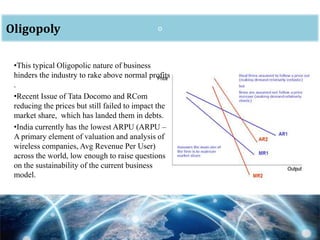 oOligopoly
•This typical Oligopolic nature of business
hinders the industry to rake above normal profits
.
•Recent Issue of Tata Docomo and RCom
reducing the prices but still failed to impact the
market share, which has landed them in debts.
•India currently has the lowest ARPU (ARPU –
A primary element of valuation and analysis of
wireless companies, Avg Revenue Per User)
across the world, low enough to raise questions
on the sustainability of the current business
model.
 