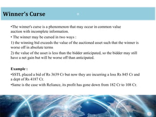 oWinner’s Curse
•The winner's curse is a phenomenon that may occur in common value
auction with incomplete information.
• The winner may be cursed in two ways :
1) the winning bid exceeds the value of the auctioned asset such that the winner is
worse off in absolute terms
2) the value of the asset is less than the bidder anticipated, so the bidder may still
have a net gain but will be worse off than anticipated.
Example :
•SSTL placed a bid of Rs 3639 Cr but now they are incurring a loss Rs 845 Cr and
a dept of Rs 4187 Cr.
•Same is the case with Reliance, its profit has gone down from 182 Cr to 108 Cr.
 