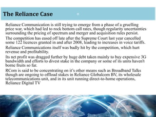 oThe Reliance Case
Reliance Communication is still trying to emerge from a phase of a gruelling
price war, which had led to rock bottom call rates, though regularity uncertainties
surrounding the pricing of spectrum and merger and acquisition rules persist.
The competition has eased off late after the Supreme Court last year cancelled
some 122 licences granted in and after 2008, leading to increases in voice tariffs.
Reliance Communications itself was badly hit by the competition, which hurt
revenue and profitability.
Its net profit was dragged further by huge debt taken mainly to buy expensive 3G
bandwidth and efforts to divest stake in the company or some of its units haven't
borne fruits so far.
RCom is said to be concentrating on it’s other means such as Broadband Talks
though are ongoing to offload stakes in Reliance Globalcom BV, its wholesale
telecommunications unit, and in its unit running direct-to-home operations,
Reliance Digital TV
 