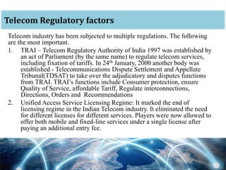 oTelecom Regulatory factors
Telecom industry has been subjected to multiple regulations. The following
are the most important.
1. TRAI – Telecom Regulatory Authority of India 1997 was established by
an act of Parliament (by the same name) to regulate telecom services,
including fixation of tariffs. In 24th January, 2000 another body was
established - Telecommunications Dispute Settlement and Appellate
Tribunal(TDSAT) to take over the adjudicatory and disputes functions
from TRAI. TRAI’s functions include Consumer protection, ensure
Quality of Service, affordable Tariff, Regulate interconnections,
Directions, Orders and Recommendations
2. Unified Access Service Licensing Regime: It marked the end of
licensing regime in the Indian Telecom industry. It eliminated the need
for different licenses for different services. Players were now allowed to
offer both mobile and fixed-line services under a single license after
paying an additional entry fee.
 
