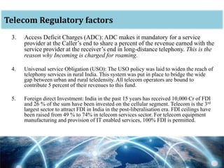 oTelecom Regulatory factors
3. Access Deficit Charges (ADC): ADC makes it mandatory for a service
provider at the Caller’s end to share a percent of the revenue earned with the
service provider at the receiver’s end in long-distance telephony. This is the
reason why Incoming is charged for roaming.
4. Universal service Obligation (USO): The USO policy was laid to widen the reach of
telephony services in rural India. This system was put in place to bridge the wide
gap between urban and rural teledensity. All telecom operators are bound to
contribute 5 percent of their revenues to this fund.
5. Foreign direct Investment: India in the past 15 years has received 10,000 Cr of FDI
and 26 % of the sum have been invested on the cellular segment. Telecom is the 3rd
largest sector to attract FDI in India in the post-liberalisation era. FDI ceilings have
been raised from 49 % to 74% in telecom services sector. For telecom equipment
manufacturing and provision of IT enabled services, 100% FDI is permitted.
 