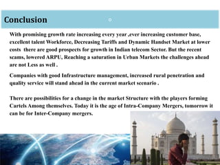 oConclusion
With promising growth rate increasing every year ,ever increasing customer base,
excellent talent Workforce, Decreasing Tariffs and Dynamic Handset Market at lower
costs there are good prospects for growth in Indian telecom Sector. But the recent
scams, lowered ARPU, Reaching a saturation in Urban Markets the challenges ahead
are not Less as well .
Companies with good Infrastructure management, increased rural penetration and
quality service will stand ahead in the current market scenario .
There are possibilities for a change in the market Structure with the players forming
Cartels Among themselves. Today it is the age of Intra-Company Mergers, tomorrow it
can be for Inter-Company mergers.
 