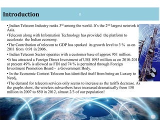 • Indian Telecom Industry ranks 3rd among the world. It’s the 2nd largest network in
Asia.
•Telecom along with Information Technology has provided the platform to
accelerate the Indian economy.
•The Contribution of telecom to GDP has sparked its growth level to 3 % as on
2011 from 0.91 in 2006.
• Indian Telecom Sector operates with a customer base of approx 951 million.
•It has attracted a Foreign Direct Investment of US$ 1093 million as on 2010-2011
at present 49% is allowed as FDI and 74 % is permitted through Foreign
Investment Promotion Board - a Government Body.
• In the Economic Context Telecom has identified itself from being an Luxury to
Need.
•The demand for telecom services only seems to increase as the tariffs decrease. As
the graphs show, the wireless subscribers have increased dramatically from 150
million in 2007 to 850 in 2012, almost 2/3 of our population!
oIntroduction
 