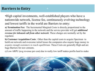 oBarriers to Entry
•High capital investments, well-established players who have a
nationwide network, license fee, continuously evolving technology
and lowest tariffs in the world are Barriers to entry:
a) Termination Fee: The Incremental Marginal Costs is directly proportional to the
amount of traffic happening in the network and the service provider will get additional
revenue for inbound call from other network. These charges are normally set by the
regulator.
b) Customer Acquisition Costs : Other than the capital costs to acquire Spectrum to
build out network and overcome initial losses the companies also require huge money to
acquire enough customers to reach equilibrium. These Costs are generally High and are
huge Barriers for new entrants.
c) Low ARPU (avg revenue per cost) due to really low tariff makes profits hard to make
 