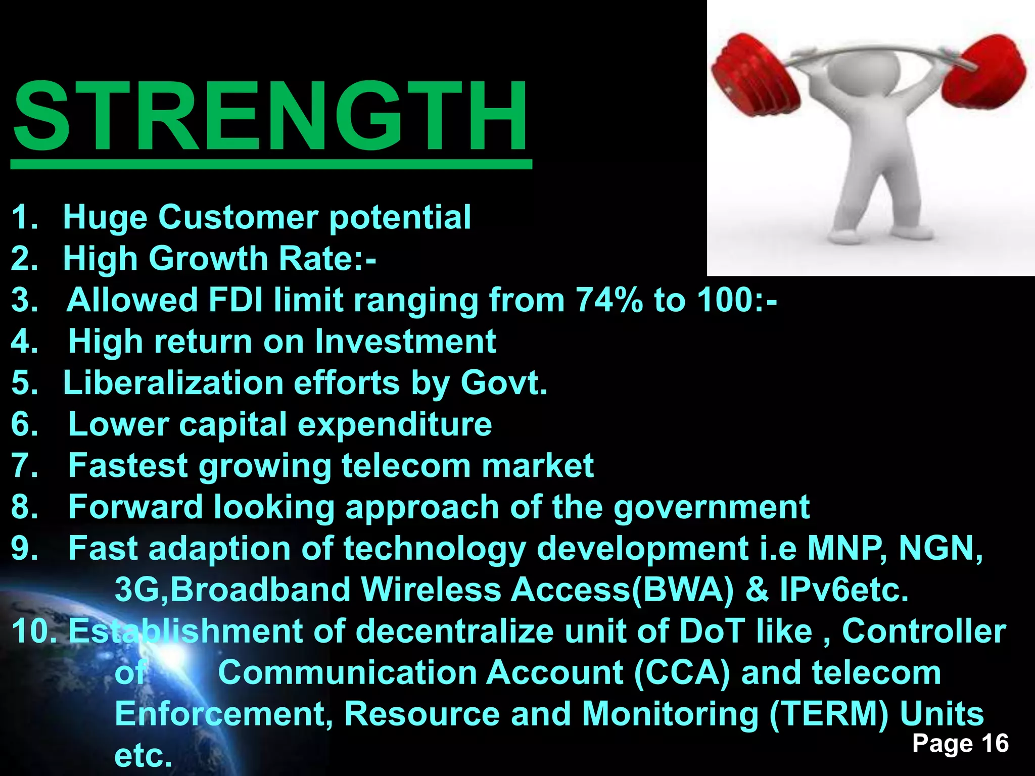 STRENGTH
1. Huge Customer potential
2. High Growth Rate:-
3.  Allowed FDI limit ranging from 74% to 100:-
4.  High return on Investment
5. Liberalization efforts by Govt.
6.  Lower capital expenditure
7.  Fastest growing telecom market
8.  Forward looking approach of the government
9.  Fast adaption of technology development i.e MNP, NGN,
       3G,Broadband Wireless Access(BWA) & IPv6etc.
10. Establishment of decentralize unit of DoT like , Controller
       of    Communication Account (CCA) and telecom
       Enforcement, Resource and Monitoring (TERM) Units
                                                        Page 16
       etc.
 