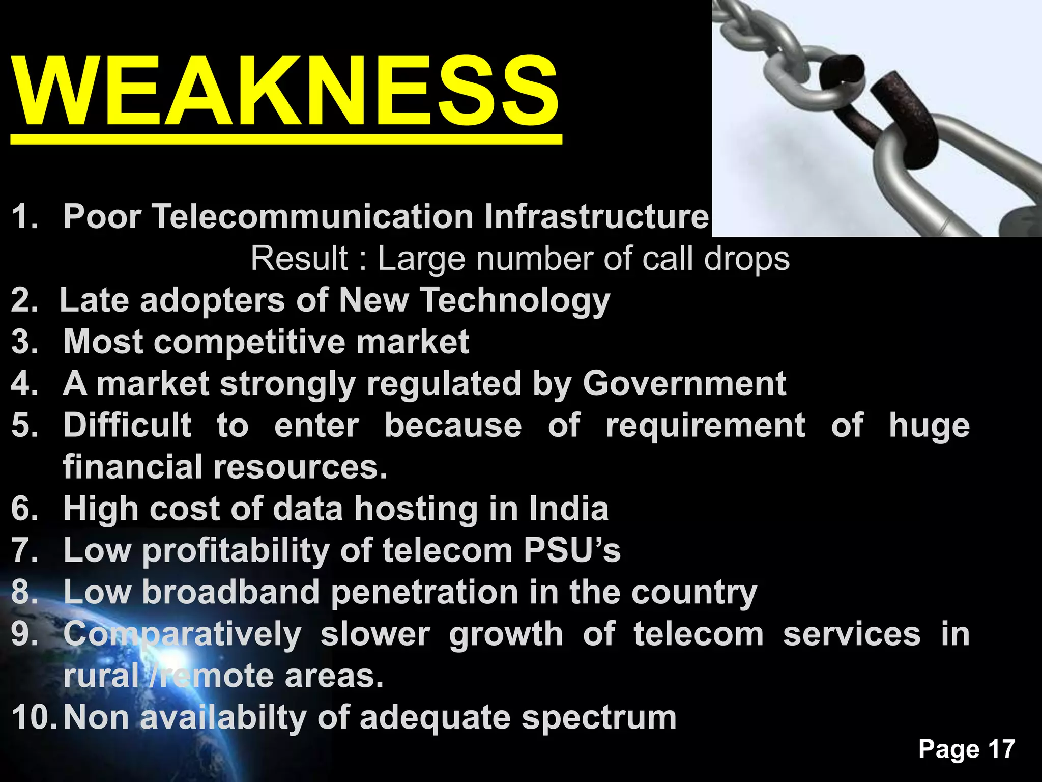 WEAKNESS
1. Poor Telecommunication Infrastructure
                Result : Large number of call drops
2. Late adopters of New Technology
3. Most competitive market
4. A market strongly regulated by Government
5. Difficult to enter because of requirement of huge
    financial resources.
6. High cost of data hosting in India
7. Low profitability of telecom PSU’s
8. Low broadband penetration in the country
9. Comparatively slower growth of telecom services in
    rural /remote areas.
10. Non availabilty of adequate spectrum
                                                  Page 17
 
