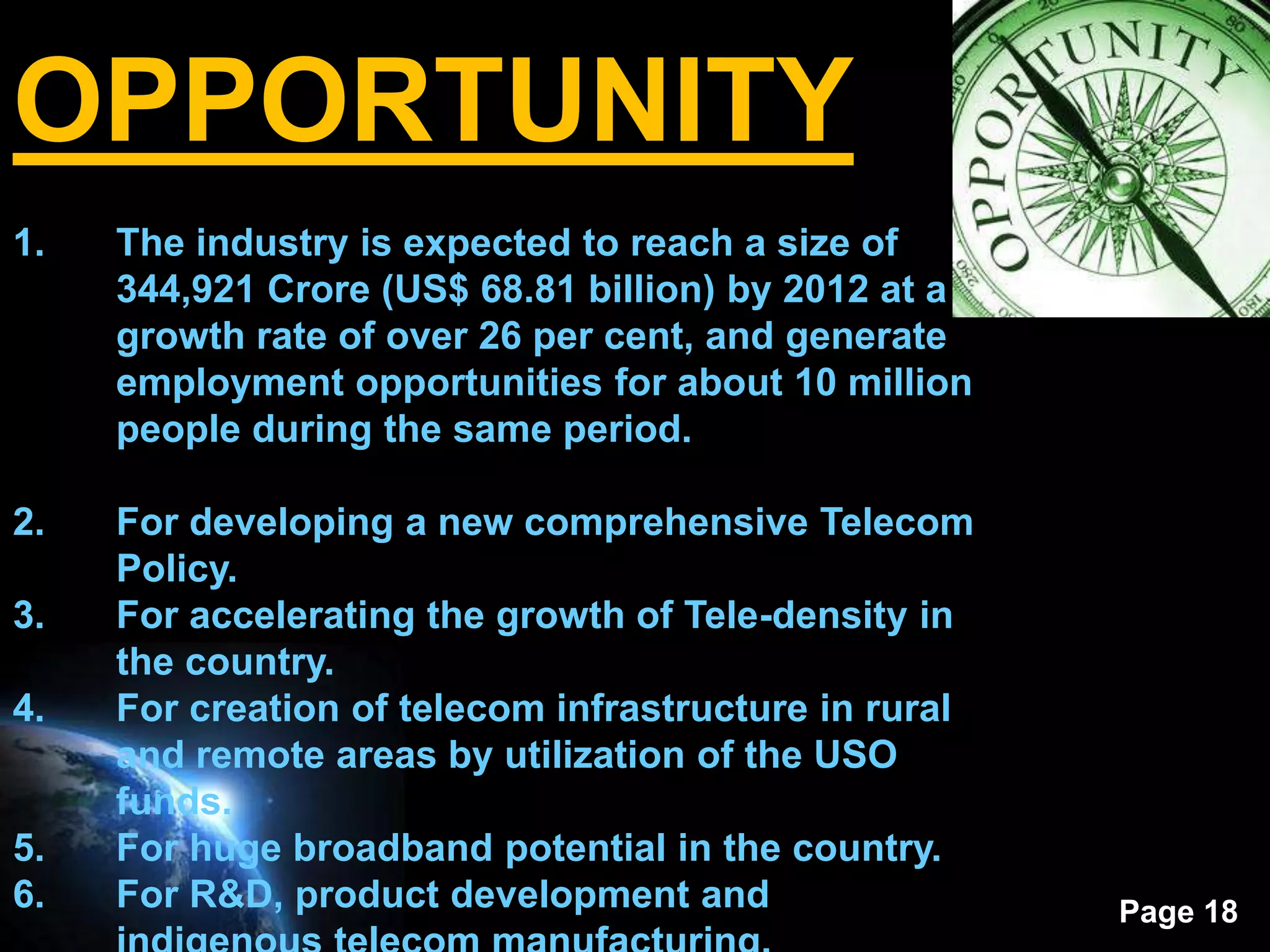 OPPORTUNITY
1.   The industry is expected to reach a size of
     344,921 Crore (US$ 68.81 billion) by 2012 at a
     growth rate of over 26 per cent, and generate
     employment opportunities for about 10 million
     people during the same period.

2.   For developing a new comprehensive Telecom
     Policy.
3.   For accelerating the growth of Tele-density in
     the country.
4.   For creation of telecom infrastructure in rural
     and remote areas by utilization of the USO
     funds.
5.   For huge broadband potential in the country.
6.   For R&D, product development and                  Page 18
 