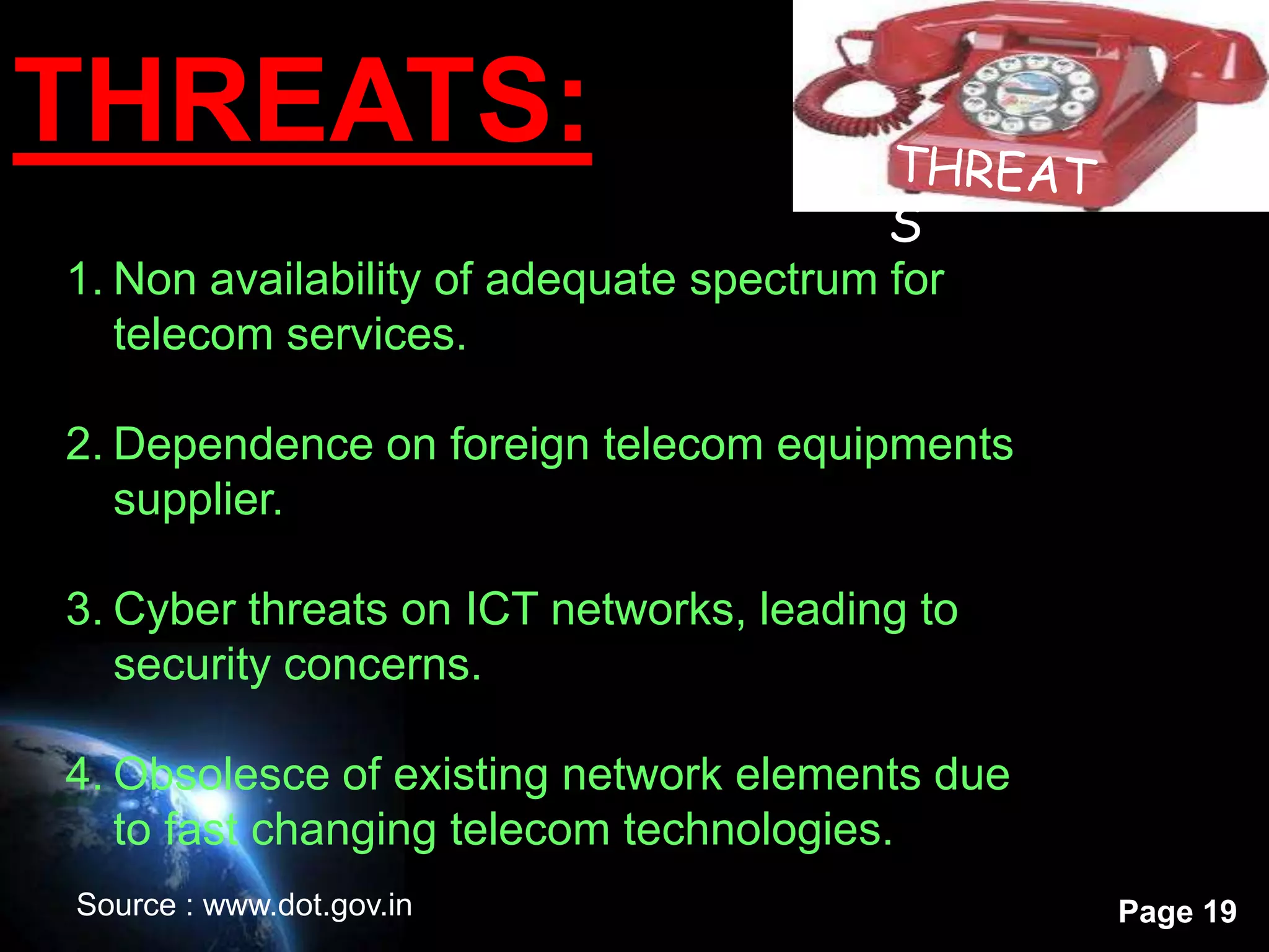 THREATS:
1. Non availability of adequate spectrum for
   telecom services.

2. Dependence on foreign telecom equipments
   supplier.

3. Cyber threats on ICT networks, leading to
   security concerns.

4. Obsolesce of existing network elements due
   to fast changing telecom technologies.
Source : www.dot.gov.in                         Page 19
 