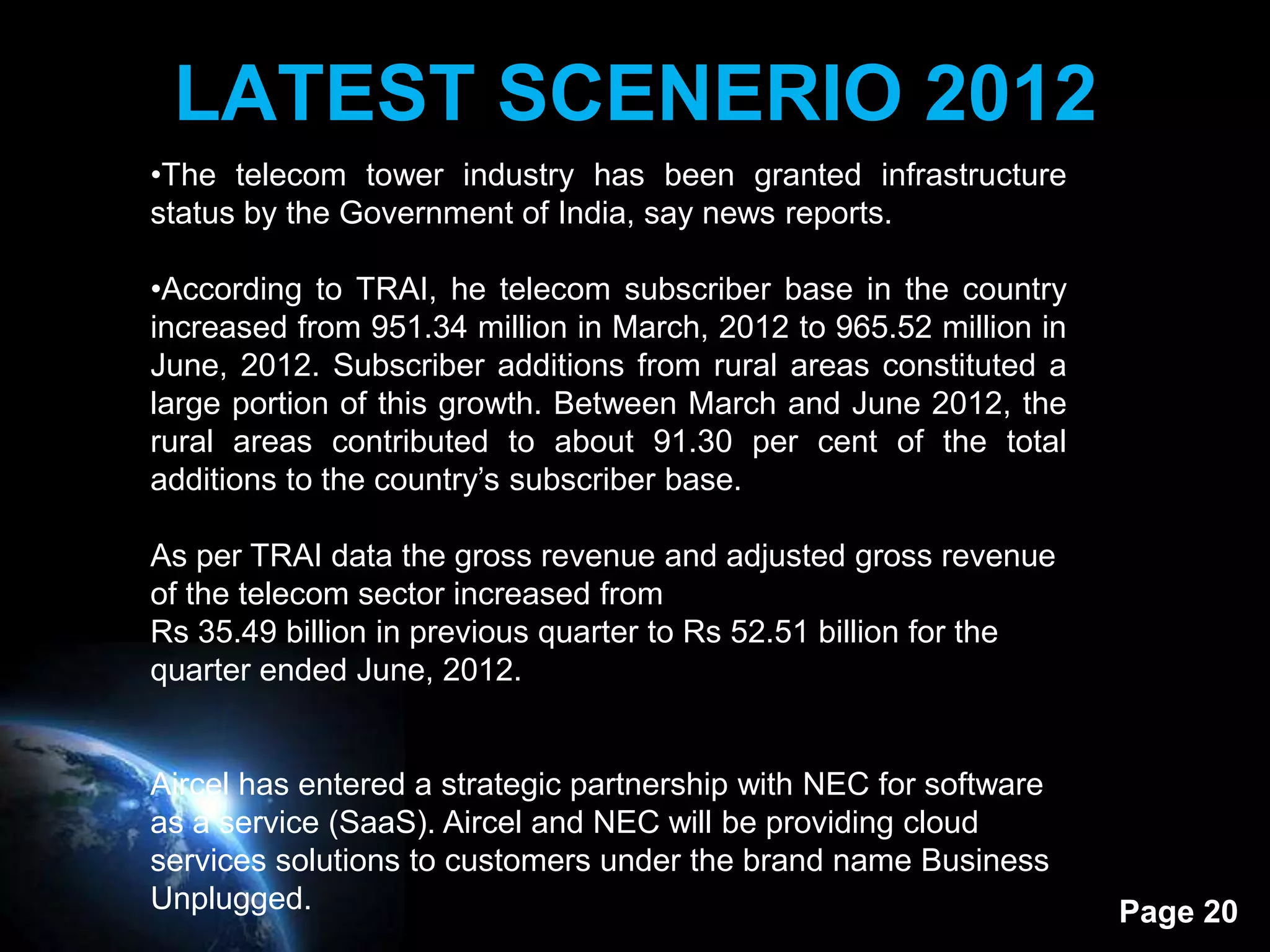 LATEST SCENERIO 2012
•The telecom tower industry has been granted infrastructure
status by the Government of India, say news reports.

•According to TRAI, he telecom subscriber base in the country
increased from 951.34 million in March, 2012 to 965.52 million in
June, 2012. Subscriber additions from rural areas constituted a
large portion of this growth. Between March and June 2012, the
rural areas contributed to about 91.30 per cent of the total
additions to the country’s subscriber base.

As per TRAI data the gross revenue and adjusted gross revenue
of the telecom sector increased from
Rs 35.49 billion in previous quarter to Rs 52.51 billion for the
quarter ended June, 2012.


Aircel has entered a strategic partnership with NEC for software
as a service (SaaS). Aircel and NEC will be providing cloud
services solutions to customers under the brand name Business
Unplugged.                                                          Page 20
 