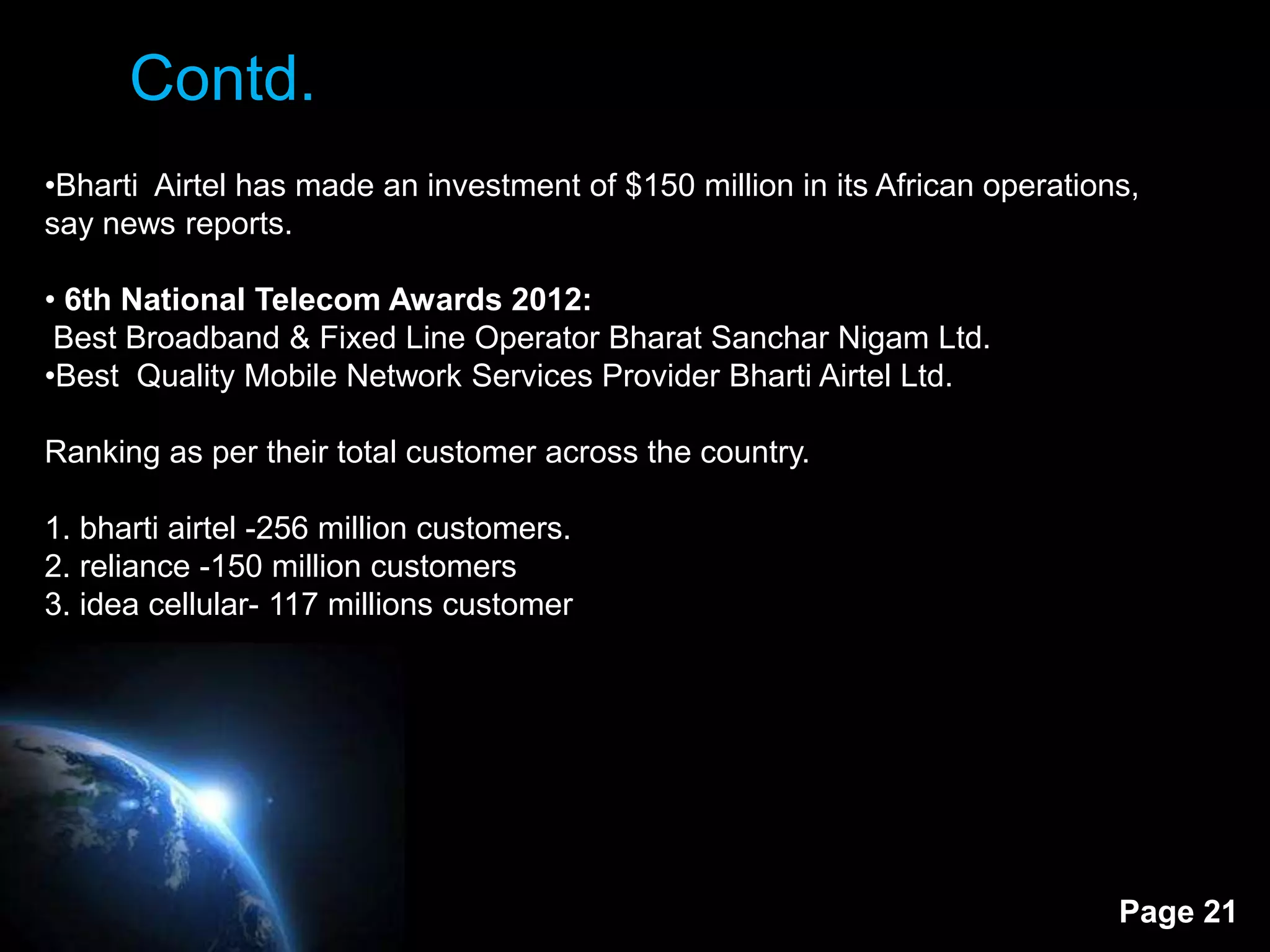 Contd.
•Bharti Airtel has made an investment of $150 million in its African operations,
say news reports.

• 6th National Telecom Awards 2012:
 Best Broadband & Fixed Line Operator Bharat Sanchar Nigam Ltd.
•Best Quality Mobile Network Services Provider Bharti Airtel Ltd.

Ranking as per their total customer across the country.

1. bharti airtel -256 million customers.
2. reliance -150 million customers
3. idea cellular- 117 millions customer




                                                                              Page 21
 