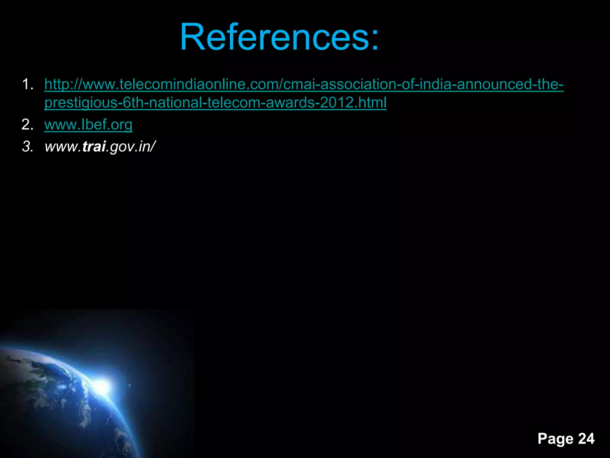 References:
1. http://www.telecomindiaonline.com/cmai-association-of-india-announced-the-
   prestigious-6th-national-telecom-awards-2012.html
2. www.Ibef.org
3. www.trai.gov.in/




                                                                         Page 24
 