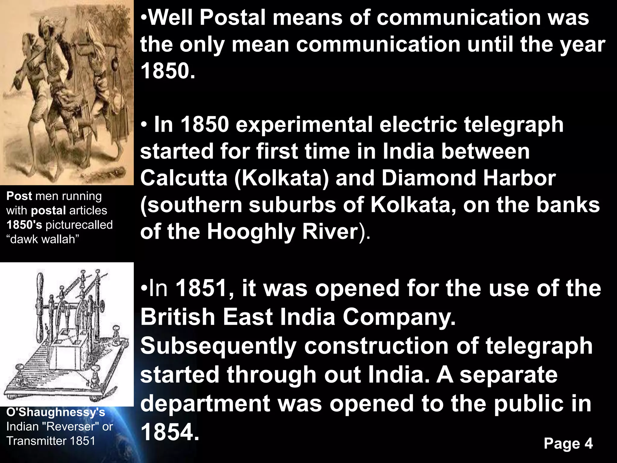 •Well Postal means of communication was
                       the only mean communication until the year
                       1850.

                       • In 1850 experimental electric telegraph
                       started for first time in India between
                       Calcutta (Kolkata) and Diamond Harbor
Post men running
with postal articles   (southern suburbs of Kolkata, on the banks
1850's picturecalled
“dawk wallah”          of the Hooghly River).

                       •In 1851, it was opened for the use of the
                       British East India Company.
                       Subsequently construction of telegraph
                       started through out India. A separate
O'Shaughnessy's        department was opened to the public in
Indian "Reverser" or
Transmitter 1851       1854.                               Page 4
 