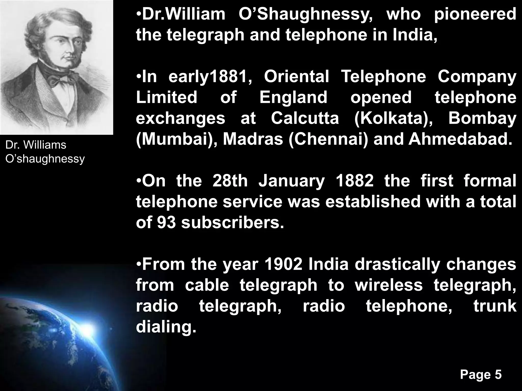 •Dr.William O’Shaughnessy, who pioneered
                the telegraph and telephone in India,

                •In early1881, Oriental Telephone Company
                Limited of England opened telephone
                exchanges at Calcutta (Kolkata), Bombay
Dr. Williams    (Mumbai), Madras (Chennai) and Ahmedabad.
O’shaughnessy

                •On the 28th January 1882 the first formal
                telephone service was established with a total
                of 93 subscribers.

                •From the year 1902 India drastically changes
                from cable telegraph to wireless telegraph,
                radio telegraph, radio telephone, trunk
                dialing.

                                                       Page 5
 