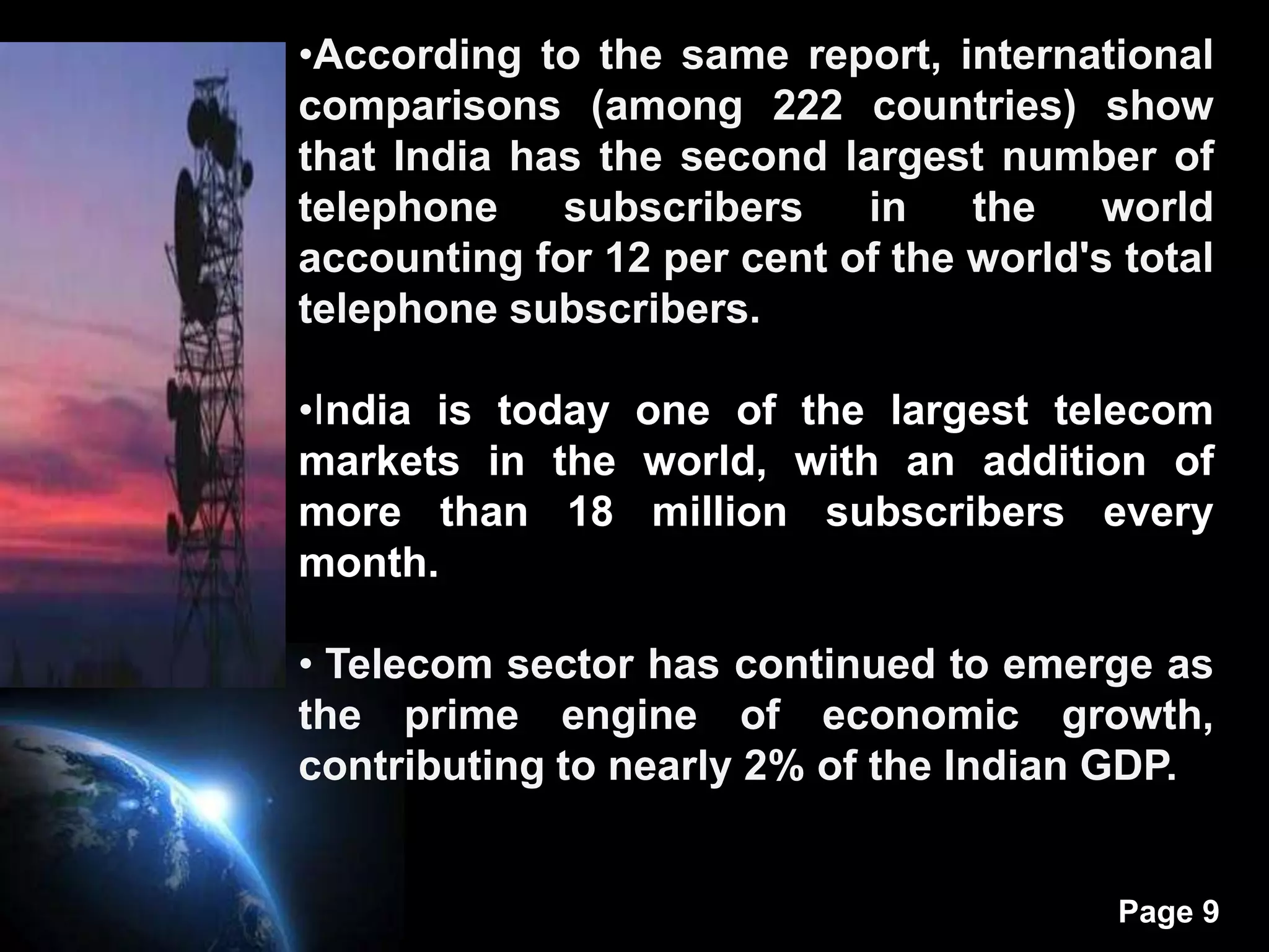 •According to the same report, international
comparisons (among 222 countries) show
that India has the second largest number of
telephone    subscribers    in    the    world
accounting for 12 per cent of the world's total
telephone subscribers.

•India is today one of the largest telecom
markets in the world, with an addition of
more than 18 million subscribers every
month.

• Telecom sector has continued to emerge as
the prime engine of economic growth,
contributing to nearly 2% of the Indian GDP.


                                          Page 9
 