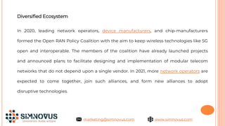 Diversified Ecosystem
In 2020, leading network operators, device manufacturers, and chip-manufacturers
formed the Open RAN Policy Coalition with the aim to keep wireless technologies like 5G
open and interoperable. The members of the coalition have already launched projects
and announced plans to facilitate designing and implementation of modular telecom
networks that do not depend upon a single vendor. In 2021, more network operators are
expected to come together, join such alliances, and form new alliances to adopt
disruptive technologies.
www.simnovus.com
marketing@simnovus.com
 