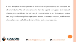 In 2021, disruptive technologies like 5G and mobile edge computing will transform the
telecom industry. The telecom companies have to expand and update their network
infrastructure to accelerate the commercial implementation of 5G networks. At the same
time, they have to change existing business models, launch new solutions, and form new
alliances to remain profitable and relevant in the post-pandemic world.
www.simnovus.com
marketing@simnovus.com
 