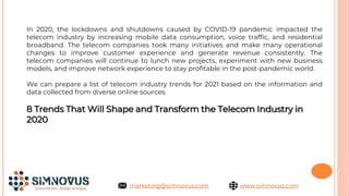 In 2020, the lockdowns and shutdowns caused by COVID-19 pandemic impacted the
telecom industry by increasing mobile data consumption, voice traffic, and residential
broadband. The telecom companies took many initiatives and make many operational
changes to improve customer experience and generate revenue consistently. The
telecom companies will continue to lunch new projects, experiment with new business
models, and improve network experience to stay profitable in the post-pandemic world.
We can prepare a list of telecom industry trends for 2021 based on the information and
data collected from diverse online sources.
8 Trends That Will Shape and Transform the Telecom Industry in
2020
www.simnovus.com
marketing@simnovus.com
 