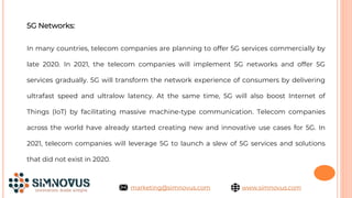 5G Networks:
In many countries, telecom companies are planning to offer 5G services commercially by
late 2020. In 2021, the telecom companies will implement 5G networks and offer 5G
services gradually. 5G will transform the network experience of consumers by delivering
ultrafast speed and ultralow latency. At the same time, 5G will also boost Internet of
Things (IoT) by facilitating massive machine-type communication. Telecom companies
across the world have already started creating new and innovative use cases for 5G. In
2021, telecom companies will leverage 5G to launch a slew of 5G services and solutions
that did not exist in 2020.
www.simnovus.com
marketing@simnovus.com
 