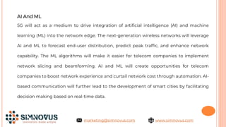 AI And ML
5G will act as a medium to drive integration of artificial intelligence (AI) and machine
learning (ML) into the network edge. The next-generation wireless networks will leverage
AI and ML to forecast end-user distribution, predict peak traffic, and enhance network
capability. The ML algorithms will make it easier for telecom companies to implement
network slicing and beamforming. AI and ML will create opportunities for telecom
companies to boost network experience and curtail network cost through automation. AI-
based communication will further lead to the development of smart cities by facilitating
decision making based on real-time data.
www.simnovus.com
marketing@simnovus.com
 