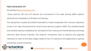 Next-Generation IoT
According to SecurityToday.com,
“Every second—127 new IoT devices are connected to the web. During 2020—experts
estimate the installation of 31 billion IoT devices.”
The disruptions caused by COVID-19 pandemic made enterprises from various industries
invest in IoT. Also, the demand for smart home devices surged in 2020. The ultrafast speed
and ultralow latency enabled by 5G will boost IoT by making connected devices exchange
real-time data almost instantly. The telecom companies have to expand and upgrade
networks to cater to the data usage needs of new IoT solutions and applications used by
enterprises across industries.
www.simnovus.com
marketing@simnovus.com
 