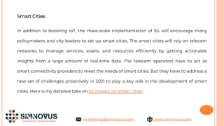 Smart Cities
In addition to boosting IoT, the mass-scale implementation of 5G will encourage many
policymakers and city leaders to set up smart cities. The smart cities will rely on telecom
networks to manage services, assets, and resources efficiently by getting actionable
insights from a large amount of real-time data. The telecom operators have to act as
smart connectivity providers to meet the needs of smart cities. But they have to address a
new set of challenges proactively in 2021 to play a key role in the development of smart
cities. Here is my detailed take on 5G impact on smart cities.
www.simnovus.com
marketing@simnovus.com
 