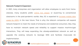 Network Footprint Expansion
In 2021, many enterprises and organization will allow employees to work from home.
Likewise, many students prefer online live classes or eLearning to conventional
classrooms in the post-pandemic worlds. Also, 5G is expected to increase mobile data
usage by 400% in the near future. That is why; the telecom companies will expand
network footprint to meet the needs of enterprise and residential consumers. Also, they
have to maintain network speed and reliability to support massive machine-type
interactions. They will keep expanding the already-established network as well as
upgrade the existing network to leverage RAN and facilitate mass-scale 5G
implementation.
www.simnovus.com
marketing@simnovus.com
 