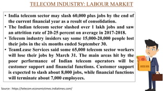 TELECOM INDUSTRY: LABOUR MARKET
• India telecom sector may slash 60,000 plus jobs by the end of
the current financial year as a result of consolidation.
• The Indian telecom sector slashed over 1 lakh jobs and saw
an attrition rate of 20-25 percent on average in 2017-2018.
• Telecom industry insiders say some 15,000-20,000 people lost
their jobs in the six months ended September 30.
• TeamLease Services said some 65,000 telecom sector workers
will lose their jobs by March 31. The main areas hit by the
poor performance of Indian telecom operators will be
customer support and financial functions. Customer support
is expected to slash about 8,000 jobs, while financial functions
will terminate about 7,000 employees.
Source : https://telecom.economictimes.indiatimes.com/
 