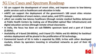 5G Use Cases and Spectrum Roadmap
• 5G can support the development of smart cities, and improve access to low-latency
public services such as healthcare and education in India
• mMTC can support the deployment of the government’s 100 smart cities mission
through installation of smart meters, smart poles, and CCTV cameras .
• uRLLC can enable low latency healthcare (through remote medical facilities delivered
at Public Health Centers by making use of BharatNet optical fiber infrastructure) and
digital education services (through remote virtual classrooms .
• In India, the focus has been on sub-700MHz spectrum band and a part of C-band
(3.3GHz) .
• Availability of V-band (56-66GHz), and E-band (71–76GHz and 81–86GHz) for backhaul
wireless deployment will be pivotal in the proliferation of 5G technology .
• Commercial launch of 5G in India is expected by 2020, in-line with other developed
markets, driven by operators investing in virtualized networks as part of their 4G
rollout .
Source: NOKIA MBIT Report
 