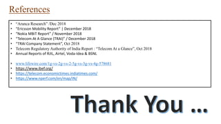 References
• “Aranca Research” /Dec 2018
• “Ericsson Mobility Report” | December 2018
• “Nokia MBiT Report” / November 2018
• “Telecom At A Glance (TRAI)” / December 2018
• “TRAI Company Statement”, Oct 2018
• Telecom Regulatory Authority of India Report : “Telecom At a Glance”, Oct 2018
• Annual Reports of RJIL, Airtel, Voda-Idea & BSNL
• www.lifewire.com/1g-vs-2g-vs-2-5g-vs-3g-vs-4g-578681
• https://www.ibef.org/
• https://telecom.economictimes.indiatimes.com/
• https://www.nperf.com/en/map/IN/
 