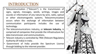 INTRODUCTION
• Telecommunication (“Telecom”) is the transmission of
signs, signals, messages, words, writings, images and
sounds or information of any nature by wire, radio, optical
or other electromagnetic systems. Telecommunication
occurs when the exchange of information between
communication participants includes the use of
technology.
• The telecommunications industry, or telecom industry, is
comprised of companies that provide the infrastructure for
data transmission and communications.
• Telecom industry is controlled by TRAI (Telecom Regulatory
Authority Of India) in India .
• Government of India provide the Spectrum License
through bidding to the internet provider.
 