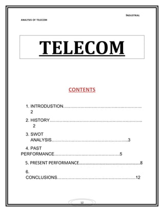 12 
INDUSTRIAL 
ANALYSIS OF TELECOM 
TELECOM 
CONTENT S 
1. INTRODUSTION………………………………………………. 
2 
2. HISTORY……………………………………………………….. 
2 
3. SWOT 
ANALYSIS……………………………………………...3 
4. PAST 
PERFORMANCE……………………………………….5 
5. PRESENT PERFORMANCE……………………………………………….8 
6. 
CONCLUSIONS……………………………………………….12 
 