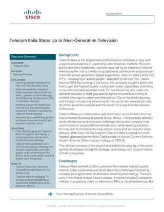 Success Story




Telecom Italia Steps Up to Next-Generation Television


Executive Summary                             Background
                                              Telecom Italia is the largest telecommunications company in Italy, with
CUSTOMER
                                              a significant presence in expanding Latin American markets. The com-
 Telecom Italia
                                              pany’s domestic leadership has been spurred by an expansive Internet
INDUSTRY                                      television offer that is transforming traditional connections and entertain-
 Service Provider                             ment into a next-generation digital experience. Telecom Italia’s entry into
CHALLENGES                                    IPTV—employing a “walled garden” approach to set-top TVs—dates
  •	 Faced growing challenge from             back to 2004. But looking to the future, the company sought a bold initia-
     free, over-the-top web video             tive to gain the highest-quality, multiscreen video capabilities, promising
  •	 Network capability needed to             consumers the best possible linear TV, live streaming, and video-on-
     meet customer demand for reli-
     ability, greater content offerings,      demand services. A chief goal was to deliver an extensive variety of
     and streaming to televisions, PCs,       content offerings to customers’ televisions, PCs, or handheld devices,
     or handheld devices                      and through virtually any streaming format, via its own network (on-net).
  •	 Needed support to implement              All of this would be realized with the launch of a new branded service:
     new service that would satisfy           Cubovision.
     consumer interest in accessing
     video on these devices                   Telecom Italia—in collaboration with the Cisco® account team and the
  •	 Required improved billing system         Cisco Internet Business Solutions Group (IBSG)—conducted a detailed
     to ensure consumer loyalty and
                                              study of business and technical challenges facing the company in its
     prevent customer churn
                                              commitment to advanced Internet television, while seeking solutions
SOLUTIONS                                     for how best to monetize the new infrastructure and services for video
  •	 Cisco IBSG supported Telecom
     Italia throughout identifying a          delivery. With Cisco IBSG’s support, Telecom Italia invested in a multi-
     comprehensive, end-to-end                faceted approach centered on Cisco’s state-of-the-art Content Delivery
     product/service strategy                 System-Internet Streaming technology, or CDS-IS.
  •	 Telecom Italia adopted Cisco
     CDS-IS technology, offering mul-         The ultimate success of the project and additional value lay in the syner-
     tiscreen capabilities and high-          gy that developed among the strategic, technology, and account teams
     quality video streaming to any           of both companies.
     device at any time, while enabling
     ample room for growth
                                              Challenges
RESULTS
  •	 Telecom Italia has remained              Telecom Italia wanted to offer customers the newest, highest-quality
     competitive and lessened cus-            Internet video experience, yet faced daunting challenges in adopting
     tomer churn                              complex next-generation, multiscreen streaming technology. The com-
  •	 Telecom Italia broadband TV              pany knew that to ensure future success, it needed to satisfy consumer
     service enables thousands of
     concurrent streams and an on-
                                              interest in accessing video on televisions, PCs, or handheld devices. But
     demand offering	


                                           Cisco Internet Business Solutions Group (IBSG)


                                                                                                                              1
                                Cisco IBSG Copyright © 2012 Cisco Systems, Inc. and/or its affiliates. All rights reserved.
 