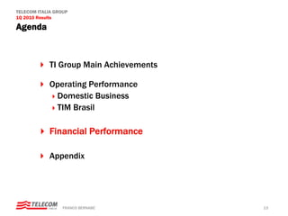 TELECOM ITALIA GROUP
1Q 2010 Results

Agenda



            TI Group Main Achievements

            Operating Performance
             Domestic Business
             TIM Brasil

            Financial Performance

            Appendix




                  FRANCO BERNABE’        13
 