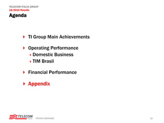 TELECOM ITALIA GROUP
1Q 2010 Results

Agenda



            TI Group Main Achievements

            Operating Performance
             Domestic Business
             TIM Brasil

            Financial Performance

            Appendix




                  FRANCO BERNABE’        16
 