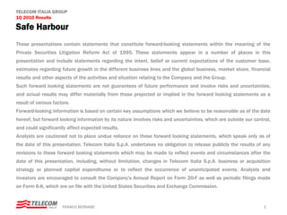 TELECOM ITALIA GROUP
1Q 2010 Results

Safe Harbour
These presentations contain statements that constitute forward-looking statements within the meaning of the
Private Securities Litigation Reform Act of 1995. These statements appear in a number of places in this
presentation and include statements regarding the intent, belief or current expectations of the customer base,
estimates regarding future growth in the different business lines and the global business, market share, financial
results and other aspects of the activities and situation relating to the Company and the Group.
Such forward looking statements are not guarantees of future performance and involve risks and uncertainties,
and actual results may differ materially from those projected or implied in the forward looking statements as a
result of various factors.
Forward-looking information is based on certain key assumptions which we believe to be reasonable as of the date
hereof, but forward looking information by its nature involves risks and uncertainties, which are outside our control,
and could significantly affect expected results.
Analysts are cautioned not to place undue reliance on those forward looking statements, which speak only as of
the date of this presentation. Telecom Italia S.p.A. undertakes no obligation to release publicly the results of any
revisions to these forward looking statements which may be made to reflect events and circumstances after the
date of this presentation, including, without limitation, changes in Telecom Italia S.p.A. business or acquisition
strategy or planned capital expenditures or to reflect the occurrence of unanticipated events. Analysts and
investors are encouraged to consult the Company's Annual Report on Form 20-F as well as periodic filings made
on Form 6-K, which are on file with the United States Securities and Exchange Commission.


                      FRANCO BERNABE’                                                                             1
 