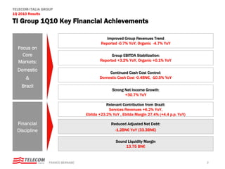 TELECOM ITALIA GROUP
1Q 2010 Results

TI Group 1Q10 Key Financial Achievements

                                               Improved Group Revenues Trend
                                            Reported -0.7% YoY; Organic -4.7% YoY
  Focus on
    Core                                         Group EBITDA Stabilization:
  Markets:                                 Reported +3.2% YoY, Organic +0.1% YoY

  Domestic
                                               Continued Cash Cost Control:
      &                                    Domestic Cash Cost -0.4BN€, -10.5% YoY

    Brazil
                                                  Strong Net Income Growth:
                                                         +30.7% YoY

                                               Relevant Contribution from Brazil:
                                                Services Revenues +6.2% YoY,
                                    Ebitda +23.2% YoY , Ebitda Margin 27.4% (+4.4 p.p. YoY)

  Financial                                      Reduced Adjusted Net Debt:
  Discipline                                       -1.2BN€ YoY (33.3BN€)

                                                    Sound Liquidity Margin
                                                         13.75 BN€


                  FRANCO BERNABE’                                                             3
 