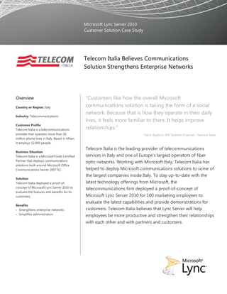 Microsoft Lync Server 2010
                                                Customer Solution Case Study




                                                Telecom Italia Believes Communications
                                                Solution Strengthens Enterprise Networks




Overview                                        “Customers like how the overall Microsoft
Country or Region: Italy                        communications solution is taking the form of a social
                                                network. Because that is how they operate in their daily
Industry: Telecommunications
                                                lives, it feels more familiar to them. It helps improve
Customer Profile
Telecom Italia is a telecommunications          relationships.”
provider that operates more than 26                                            Fabio Baglioni, MS Systems Engineer, Telecom Italia
million phone lines in Italy. Based in Milan,
it employs 52,000 people.
                                                Telecom Italia is the leading provider of telecommunications
Business Situation
Telecom Italia is a Microsoft Gold Certified    services in Italy and one of Europe’s largest operators of fiber
Partner that deploys communications             optic networks. Working with Microsoft Italy, Telecom Italia has
solutions built around Microsoft Office
Communications Server 2007 R2.                  helped to deploy Microsoft communications solutions to some of
                                                the largest companies inside Italy. To stay up-to-date with the
Solution
Telecom Italia deployed a proof-of-             latest technology offerings from Microsoft, the
concept of Microsoft Lync Server 2010 to        telecommunications firm deployed a proof-of-concept of
evaluate the features and benefits for its
customers.                                      Microsoft Lync Server 2010 for 100 marketing employees to
                                                evaluate the latest capabilities and provide demonstrations for
Benefits
 Strengthens enterprise networks               customers. Telecom Italia believes that Lync Server will help
 Simplifies administration
                                                employees be more productive and strengthen their relationships
                                                with each other and with partners and customers.
 