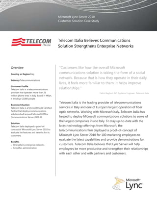 Microsoft Lync Server 2010Customer Solution Case Study00Telecom Italia Believes Communications Solution Strengthens Enterprise Networks<br />OverviewCountry or Region: ItalyIndustry: TelecommunicationsCustomer ProfileTelecom Italia is a telecommunications provider that operates more than 26 million phone lines in Italy. Based in Milan, it employs 52,000 people.Business SituationTelecom Italia is a Microsoft Gold Certified Partner that deploys communications solutions built around Microsoft Office Communications Server 2007 R2.SolutionTelecom Italia deployed a proof-of-concept of Microsoft Lync Server 2010 to evaluate the features and benefits for its customers.BenefitsStrengthens enterprise networksSimplifies administration“Customers like how the overall Microsoft communications solution is taking the form of a social network. Because that is how they operate in their daily lives, it feels more familiar to them. It helps improve relationships.”Fabio Baglioni, MS Systems Engineer, Telecom ItaliaTelecom Italia is the leading provider of telecommunications services in Italy and one of Europe’s largest operators of fiber optic networks. Working with Microsoft Italy, Telecom Italia has helped to deploy Microsoft communications solutions to some of the largest companies inside Italy. To stay up-to-date with the latest technology offerings from Microsoft, the telecommunications firm deployed a proof-of-concept of Microsoft Lync Server 2010 for 100 marketing employees to evaluate the latest capabilities and provide demonstrations for customers. Telecom Italia believes that Lync Server will help employees be more productive and strengthen their relationships with each other and with partners and customers. <br />    <br />Situation<br />The Telecom Italia Group operates in all the sectors of the advanced communications chain, with highly developed business in fixed-mobile communications and the Internet with the brands Telecom Italia, TIM and Virgilio; multimedia and television (La7, MTV Italia); in the office and system solutions (Olivetti); and in research and development (Telecom Italia Lab). With operations in Europe, the Mediterranean Basin, and South America, the Telecom Italia Group is one of the largest “Federation makes it seem as though your partners are right there in the office with you every day. It is a great way to collaborate.”Fabio Baglioni, MS Systems Engineer, Telecom Italiafixed telecommunications operators, with almost 15.6 million physical lines in Italy and a broadband portfolio equal to over 9 million accesses. The Group has also over 30.6 million mobile telephone lines. Abroad, TIM Brasil is one of the largest operators providing mobile telephone and convergent services for 46.9 million mobile lines.<br />Working with Microsoft Italy, Telecom Italia helps to configure and deploy communications solutions for enterprise customers.  Internally, Telecom Italia has also deployed several Microsoft solutions to help employees be more productive at their jobs. For messaging, it implemented Microsoft Exchange Server 2010. For instant messaging and presence awareness, the company deployed Microsoft Office Live Communications Server 2005 for 40,000 employees. It plans to upgrade Live Communications Server to Microsoft Office Communications Server 2007 R2 for those employees by March 2011. With Office Communications Server, Telecom Italia can provide additional capabilities such as audio, video, and web conferencing and desktop sharing to make it easier for employees to collaborate with each other.  <br />Telecom Italia joined the Microsoft Technology Adoption Program (TAP) to stay up-to-date on the latest communications technologies. Its Top Clients Marketing division has 10 demonstration rooms around Italy where the company deploys proof-of-concept solutions for employees so that they can evaluate products and provide demonstrations for customers. Most recently, the group has been evaluating Microsoft Lync Server 2010. Lync Server provides enhanced versions of the communications capabilities provided by Office Communications Server 2007 R2—presence, instant messaging, robust conferencing, and enterprise voice—as well as improvements in topology, deployment, and management tools. It deployed the solution for 100 marketing employees who, in addition to providing demonstrations for customers, use the Microsoft Lync 2010 desktop client to communicate with colleagues, partners, and shareholders every day.<br />Solution<br />Telecom Italia deployed Lync Server 2010 at its main “Demo Center” in Rome in a basic configuration with one Enterprise front-end server. The company also deployed an edge server, which enables it to federate with external users who also use Lync Server or earlier versions of Microsoft communications software, or with users communicating through public IM clients. The Top Clients Marketing division uses its own Active Directory service, so employees in that group can easily chat with and see presence information for colleagues who are using Office Live Communications Server.<br />The group is also federated with technical partners, shareholders, and subsidiaries. “Federation makes it seem as though your partners are right there in the office with you every day,” says Fabio Baglioni, MS Systems Engineer at Telecom Italia. “It is a great way to collaborate.” <br />For auditing and reporting, the group also deployed a Monitoring Server, which collects call detail reports (CDRs); usage information related to voice over Internet Protocol (VoIP) calls; IM messages, audio and video conversations, meetings, application sharing, and file transfers; numerical data describing the media quality on the network and endpoints; and call error and troubleshooting information for failed calls. As it works with its proof-of-concept, Telecom Italia can use these reports to track usage and to troubleshoot any issues. Because the Monitoring Server captures end-to-end call quality information, it can also produce reports to identify potential problems with network equipment and services. With a Monitoring Server in place, the group can provide sample reports for customers to show them how monitoring will help them troubleshoot issues in their own environments.<br />Telecom Italia has also deployed a survivable branch appliance (SBA), which is based on cost-effective media gateways hosting the Microsoft Survivable Branch Appliance software package. The SBA provides a public switched telephone network (PSTN) connection that continues to provide communications capabilities in the event of wide-area network failure.  The group is using the SBA to show customers how their branch offices can stay connected. In addition to the SBA, the group is testing other hardware that is optimized to work with Lync Server, such as the Jabra GN2000 USB headset. Employees—or customers—can use the headset to place and manage calls and conferences through the Microsoft Lync 2010 client on the desktop. <br />Additionally, the Top Clients Marketing division is evaluating the Microsoft HD LifeCam Cinema video cameras to use with Lync Server for video conferencing. Telecom Italia supports a program for customers called “My Communication HD,” a high-definition video conferencing service. The company hopes to tie in this service with Lync Server 2010 deployments to provide high-quality video conferencing with additional capabilities, like desktop and application sharing, for its customers. The Top Clients Marketing employees also use the video cameras to communicate with customers or to stay in touch with colleagues back at the office when they are traveling.<br />With Lync on the desktop, users have a single, unified client to access capabilities like audio conferencing, video conferencing, and desktop sharing. Several enhancements to the Lync client provide more of a social networking experience for users, which Telecom Italia believes will appeal to customers who want to encourage collaboration. With Activity Feed, they can provide additional presence information for their coworkers and federated colleagues. Through Rich Contact Card, they can see organizational information such as people’s managers and direct reports—and they can also see people’s pictures.<br />To further demonstrate the social networking and business productivity aspects of Lync for its customers, Telecom Italia has also configured Lync Server to take advantage of the interoperation with Microsoft SharePoint Server 2010 and Microsoft Exchange Server 2010. Through SharePoint Server or the Lync client, employees can use Skill Search to find subject matter experts in other departments or other regions more easily. They can also view presence information through SharePoint Server or through the Microsoft Office Outlook messaging and collaboration client. For available contacts, employees can click to start an instant messaging session or voice call immediately. Telecom Italia also deployed Exchange Unified Messaging, so that employees can receive and manage voice-mail messages through Outlook or through the voice-mail tab in the Lync client.<br />“With Lync Server, administrators have much more intuitive and user-friendly tools for server deployment and management.”Fabio Baglioni, MS Systems Engineer, Telecom ItaliaTelecom Italia is also evaluating updated deployment and management features in Lync Server. With Topology Builder, an application engineer can quickly define all the parameters required to design a new installation. Topology Builder then communicates with the servers to install the correct configuration. For administrators, the Windows PowerShell command-line interface and the web-based management console provide more flexible options for managing Lync Server. With PowerShell, administrators can easily automate repetitive tasks, or add or edit user settings for groups. Administrators can use the web-based management console to access and manage the Lync Server deployment from any location, without the need to install administrative software. To better define help-desk and administration roles, administrators can use the role-based access control (RBAC) feature for more granular control over how they assign permissions. <br />Benefits<br />With Lync Server 2010, Telecom Italia can provide its customers with a communications solution that is easier to deploy and manage and helps their employees collaborate more effectively and be more productive at their jobs. “Lync Server is a communications platform that brings many capabilities inside the enterprise to help companies succeed at their business,” says Baglioni.<br />Strengthens Enterprise Networks<br />In its Top Clients Marketing division, Telecom Italia has directly experienced the benefits of Lync Server 2010. “Our team is more collaborative, and it’s easier to stay in touch with presence because you can see when people are available. You can talk and solve problems in real time,” explains Baglioni. By federating with colleagues inside the company and at subsidiaries and shareholders, employees can strengthen relationships. <br />Another aspect of Lync Server 2010 that Telecom Italia believes will benefit customers is the social networking direction the solution has taken with the interoperation between technologies and features like Activity Feed and Rich Contact Card. “Customers like how the overall Microsoft communications solution is taking the form of a social network. Because that is how they operate in their daily lives, it feels more familiar to them. It helps improve relationships,” says Baglioni.    <br />Simplifies Administration<br />Telecom Italia has identified several areas where customers can benefit from eased deployment and management. “With Lync Server, administrators have much more intuitive and user-friendly tools for server deployment and management,” says Baglioni. <br />With Topology Builder, on-premises installations at customer sites will be much easier and customers can feel confident that they have the best configuration for their environment. With the web-based management console, administrators can log on from any computer with a browser and a network connection to manage Lync Server. They no longer need to install special tools on a machine to perform administrative tasks. Another feature that eases management for administrators is the Windows PowerShell command-line interface. The company expects that scripting will make it easier for customers to manage their own deployments, especially because they can easily automate common tasks. <br />With Lync Server 2010, Telecom Italia can offer its customers a more complete communications solution.<br />Software and ServicesMicrosoft OfficeMicrosoft Lync 2010Microsoft Server Product PortfolioMicrosoft Lync Server 2010Microsoft Exchange Server 2010HardwareJabra GN2000 headsetsPolycom CX-Series IP phonesThis case study is for informational purposes only. MICROSOFT MAKES NO WARRANTIES, EXPRESS OR IMPLIED, IN THIS SUMMARY.Document published December 2010For More InformationFor more information about Microsoft products and services, call the Microsoft Sales Information Center at (800) 426-9400. In Canada, call the Microsoft Canada Information Centre at (877) 568-2495. Customers in the United States and Canada who are deaf or hard-of-hearing can reach Microsoft text telephone (TTY/TDD) services at (800) 892-5234. Outside the 50 United States and Canada, please contact your local Microsoft subsidiary. To access information using the World Wide Web, go to:  www.microsoft.com For more information about Telecom Italia products and services, visit the website at: www.telecomitalia.com For more information about Jabra products and services, call (800) 826-4656 or visit the website at: www.jabra.comFor more information about Polycom products and services, call (800) Polycom or visit the website at: www.polycom.comMicrosoft Lync Server 2010<br />Microsoft Lync Server 2010 ushers in a new connected user experience that transforms every communication into an interaction that is more collaborative, and engaging; and that is accessible from anywhere. For IT, the benefits are equally powerful, with a highly secure and reliable communications system that works with existing tools and systems for easier management, lower cost of ownership, smoother deployment and migration, and greater choice and flexibility.<br />For more information about Microsoft Lync Server 2010, go to: <br />www.microsoft.com/lync <br />