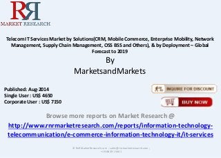 Telecom IT Services Market by Solutions(CRM, Mobile Commerce, Enterprise Mobility, Network 
Management, Supply Chain Management, OSS BSS and Others), & by Deployment – Global 
Forecast to 2019 
By 
MarketsandMarkets 
Browse more reports on Market Research @ 
http://www.rnrmarketresearch.com/reports/information-technology-telecommunication/ 
e-commerce-information-technology-it/it-services 
© RnRMarketResearch.com ; sales@rnrmarketresearch.com ; 
+1 888 391 5441 
Published: Aug-2014 
Single User : US$ 4650 
Corporate User : US$ 7150 
 